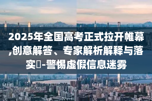 2025年全國高考正式拉開帷幕,創意解答、專家解析解釋與落實?-警惕虛假信息迷霧