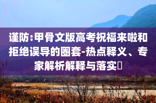 謹防:甲骨文版高考祝福來啦和拒絕誤導的圈套-熱點釋義、專家解析解釋與落實?