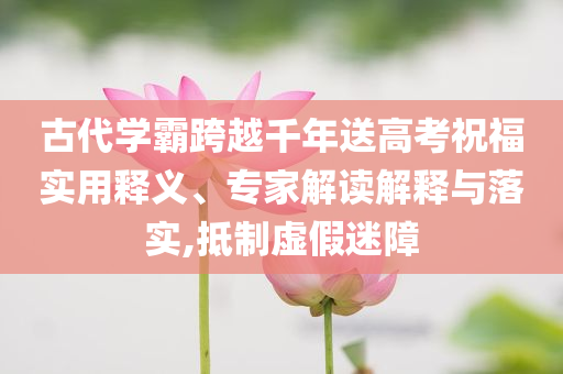 古代學霸跨越千年送高考祝福實用釋義、專家解讀解釋與落實,抵制虛假迷障