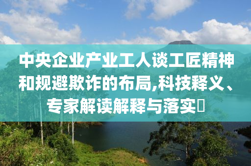 中央企業產業工人談工匠精神和規避欺詐的布局,科技釋義、專家解讀解釋與落實?