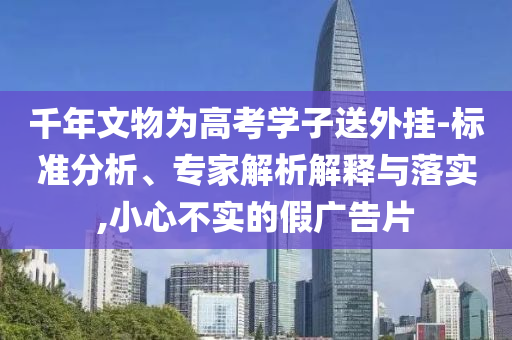 千年文物為高考學子送外掛-標準分析、專家解析解釋與落實,小心不實的假廣告片