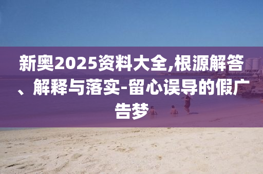新奧2025資料大全,根源解答、解釋與落實-留心誤導的假廣告夢
