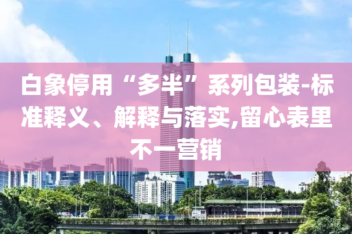 白象停用“多半”系列包裝-標(biāo)準(zhǔn)釋義、解釋與落實(shí),留心表里不一營銷