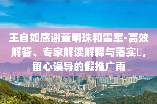 王自如感謝董明珠和雷軍-高效解答、專家解讀解釋與落實(shí)?,留心誤導(dǎo)的假推廣雨