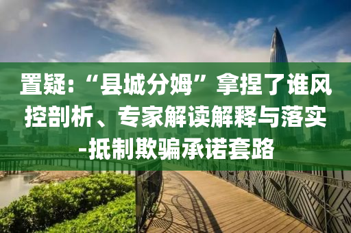 置疑:“縣城分姆”拿捏了誰風控剖析、專家解讀解釋與落實-抵制欺騙承諾套路