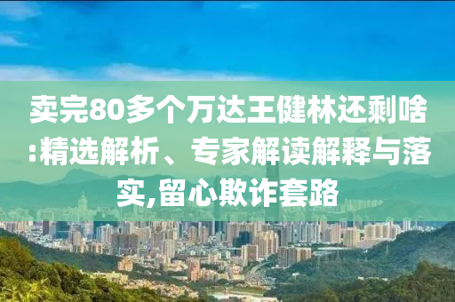 賣完80多個萬達王健林還剩啥:精選解析、專家解讀解釋與落實,留心欺詐套路
