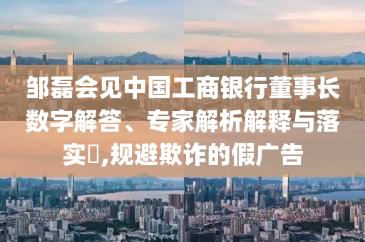 鄒磊會見中國工商銀行董事長數字解答、專家解析解釋與落實?,規避欺詐的假廣告
