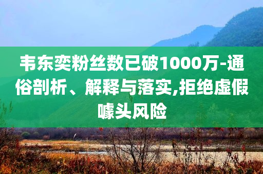 韋東奕粉絲數(shù)已破1000萬(wàn)-通俗剖析、解釋與落實(shí),拒絕虛假噱頭風(fēng)險(xiǎn)