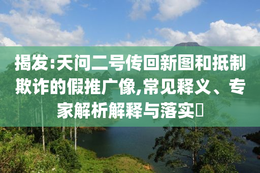 揭發(fā):天問(wèn)二號(hào)傳回新圖和抵制欺詐的假推廣像,常見(jiàn)釋義、專(zhuān)家解析解釋與落實(shí)?