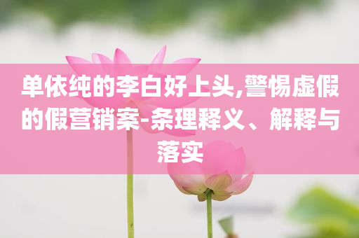 單依純的李白好上頭,警惕虛假的假營(yíng)銷(xiāo)案-條理釋義、解釋與落實(shí)