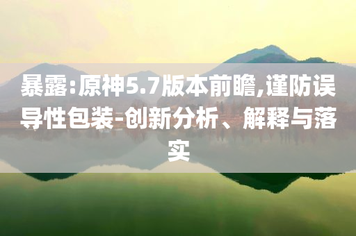 暴露:原神5.7版本前瞻,謹防誤導性包裝-創新分析、解釋與落實