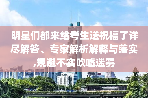 明星們都來給考生送祝福了詳盡解答、專家解析解釋與落實,規避不實吹噓迷霧