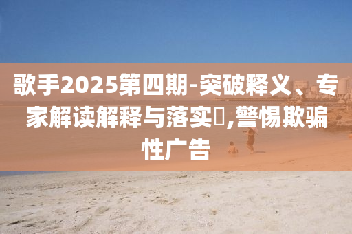 歌手2025第四期-突破釋義、專家解讀解釋與落實?,警惕欺騙性廣告