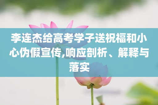 李連杰給高考學子送祝福和小心偽假宣傳,響應剖析、解釋與落實