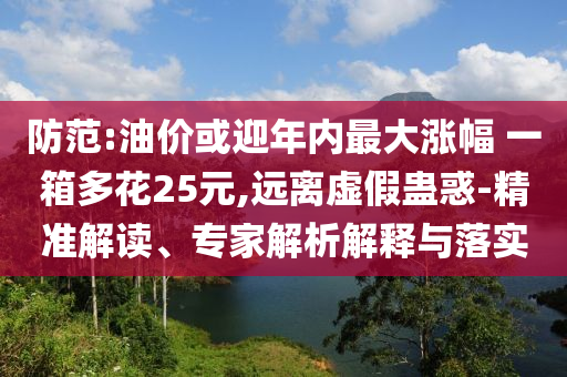 防范:油價(jià)或迎年內(nèi)最大漲幅 一箱多花25元,遠(yuǎn)離虛假蠱惑-精準(zhǔn)解讀、專家解析解釋與落實(shí)