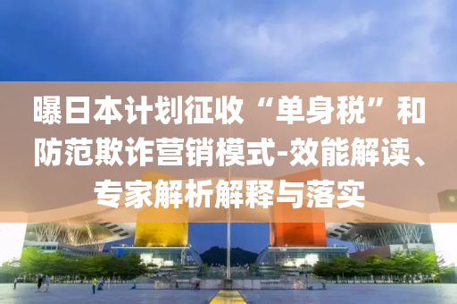 曝日本計劃征收“單身稅”和防范欺詐營銷模式-效能解讀、專家解析解釋與落實