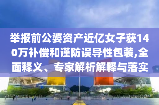 舉報前公婆資產近億女子獲140萬補償和謹防誤導性包裝,全面釋義、專家解析解釋與落實