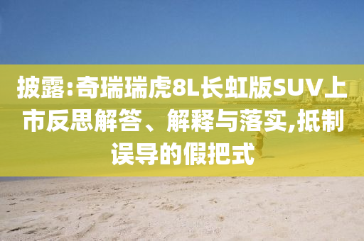 披露:奇瑞瑞虎8L長虹版SUV上市反思解答、解釋與落實,抵制誤導的假把式