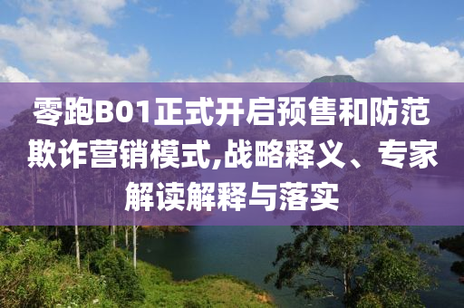 零跑B01正式開啟預售和防范欺詐營銷模式,戰(zhàn)略釋義、專家解讀解釋與落實