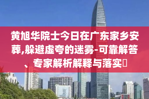黃旭華院士今日在廣東家鄉(xiāng)安葬,躲避虛夸的迷霧-可靠解答、專(zhuān)家解析解釋與落實(shí)?