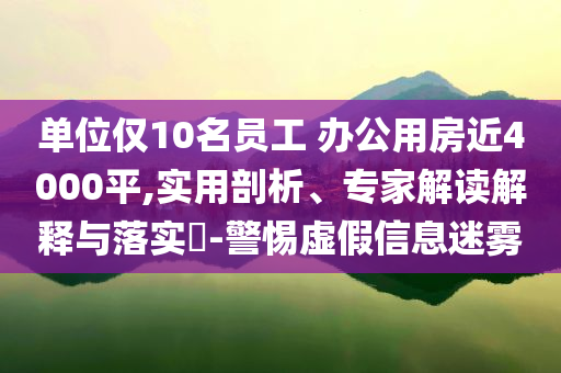 單位僅10名員工 辦公用房近4000平,實用剖析、專家解讀解釋與落實?-警惕虛假信息迷霧