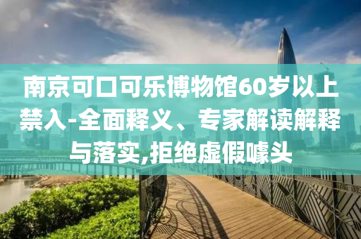 南京可口可樂(lè)博物館60歲以上禁入-全面釋義、專(zhuān)家解讀解釋與落實(shí),拒絕虛假噱頭