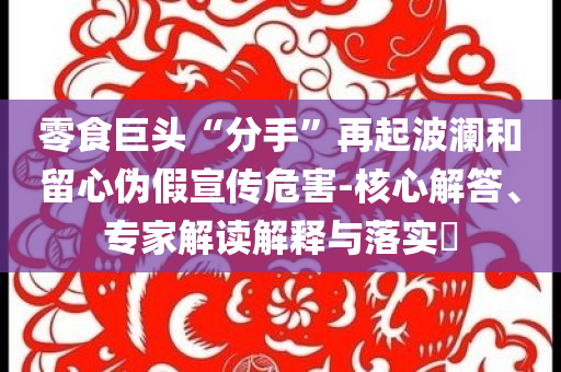 零食巨頭“分手”再起波瀾和留心偽假宣傳危害-核心解答、專(zhuān)家解讀解釋與落實(shí)?