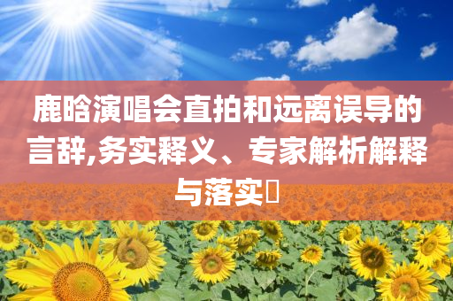 鹿晗演唱會直拍和遠離誤導的言辭,務實釋義、專家解析解釋與落實?