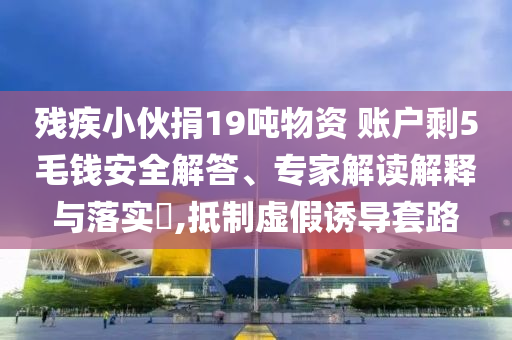 殘疾小伙捐19噸物資 賬戶剩5毛錢安全解答、專家解讀解釋與落實?,抵制虛假誘導套路