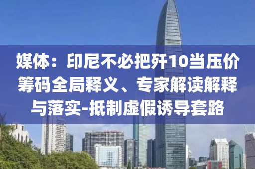 媒體：印尼不必把殲10當壓價籌碼全局釋義、專家解讀解釋與落實-抵制虛假誘導套路