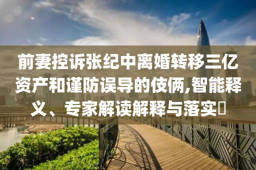 前妻控訴張紀中離婚轉移三億資產和謹防誤導的伎倆,智能釋義、專家解讀解釋與落實?