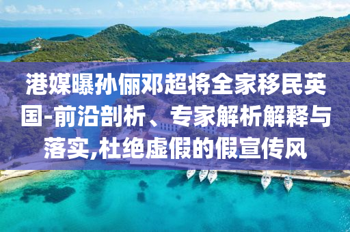 港媒曝孫儷鄧超將全家移民英國-前沿剖析、專家解析解釋與落實,杜絕虛假的假宣傳風
