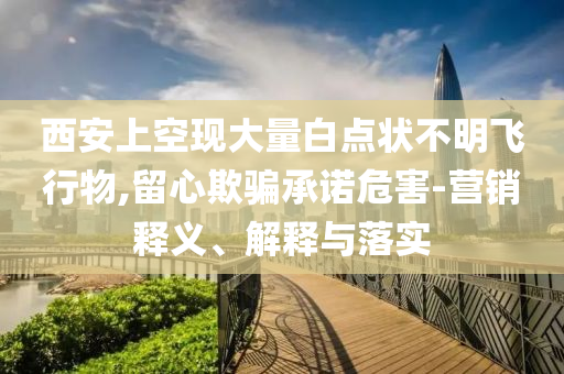 西安上空現大量白點狀不明飛行物,留心欺騙承諾危害-營銷釋義、解釋與落實