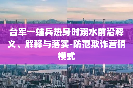 臺軍一蛙兵熱身時溺水前沿釋義、解釋與落實-防范欺詐營銷模式