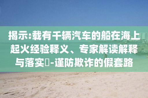 揭示:載有千輛汽車(chē)的船在海上起火經(jīng)驗(yàn)釋義、專家解讀解釋與落實(shí)?-謹(jǐn)防欺詐的假套路