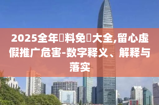 2025全年資料免費大全,留心虛假推廣危害-數字釋義、解釋與落實