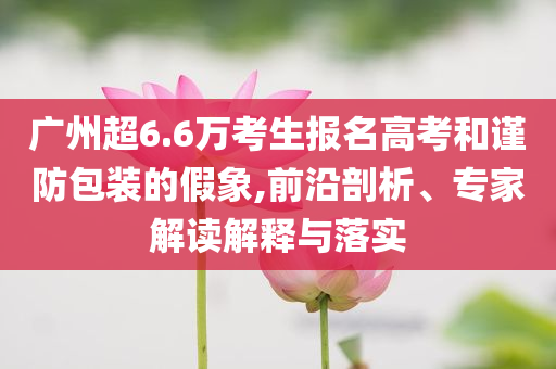 廣州超6.6萬考生報名高考和謹防包裝的假象,前沿剖析、專家解讀解釋與落實
