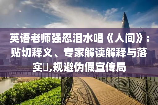英語老師強忍淚水唱《人間》:貼切釋義、專家解讀解釋與落實?,規避偽假宣傳局