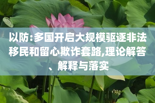 以防:多國開啟大規模驅逐非法移民和留心欺詐套路,理論解答、解釋與落實