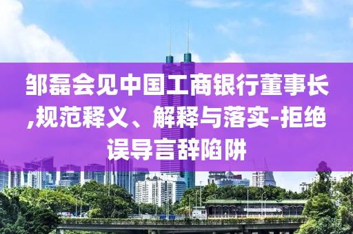 鄒磊會見中國工商銀行董事長,規范釋義、解釋與落實-拒絕誤導言辭陷阱