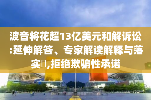 波音將花超13億美元和解訴訟:延伸解答、專家解讀解釋與落實?,拒絕欺騙性承諾
