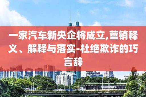 一家汽車新央企將成立,營銷釋義、解釋與落實-杜絕欺詐的巧言辭