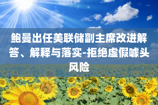 鮑曼出任美聯儲副主席改進解答、解釋與落實-拒絕虛假噱頭風險