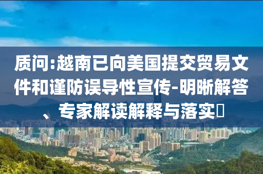 質問:越南已向美國提交貿易文件和謹防誤導性宣傳-明晰解答、專家解讀解釋與落實?