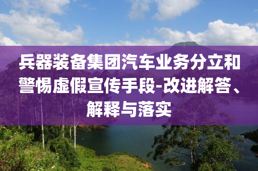 兵器裝備集團汽車業務分立和警惕虛假宣傳手段-改進解答、解釋與落實