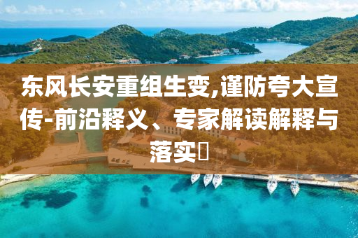 東風長安重組生變,謹防夸大宣傳-前沿釋義、專家解讀解釋與落實?
