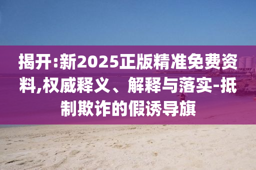 揭開(kāi):新2025正版精準(zhǔn)免費(fèi)資料,權(quán)威釋義、解釋與落實(shí)-抵制欺詐的假誘導(dǎo)旗