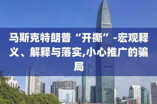 馬斯克特朗普“開撕”-宏觀釋義、解釋與落實,小心推廣的騙局