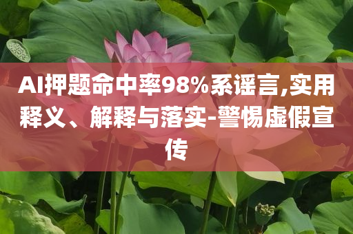 AI押題命中率98%系謠言,實用釋義、解釋與落實-警惕虛假宣傳