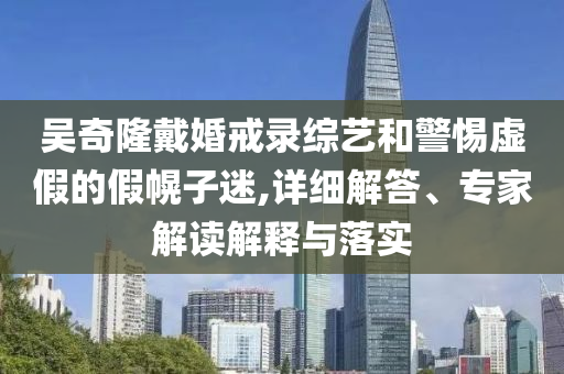 吳奇隆戴婚戒錄綜藝和警惕虛假的假幌子迷,詳細解答、專家解讀解釋與落實